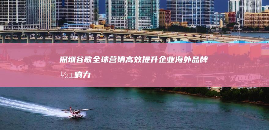 深圳谷歌全球营销：高效提升企业海外品牌影响力